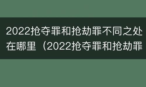2022抢夺罪和抢劫罪不同之处在哪里（2022抢夺罪和抢劫罪不同之处在哪里呢）
