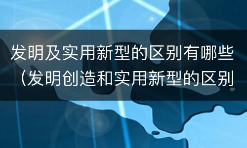 发明及实用新型的区别有哪些（发明创造和实用新型的区别）