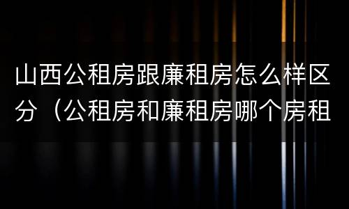 山西公租房跟廉租房怎么样区分（公租房和廉租房哪个房租更低）