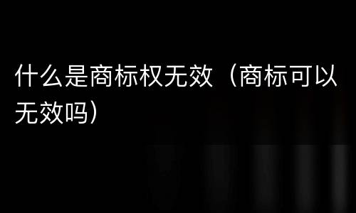 什么是商标权无效（商标可以无效吗）