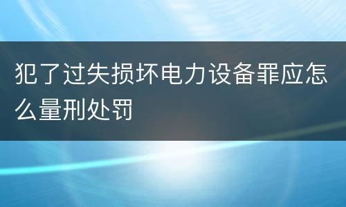 犯了过失损坏电力设备罪应怎么量刑处罚