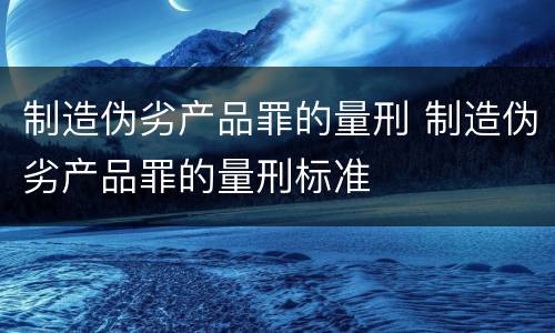 制造伪劣产品罪的量刑 制造伪劣产品罪的量刑标准