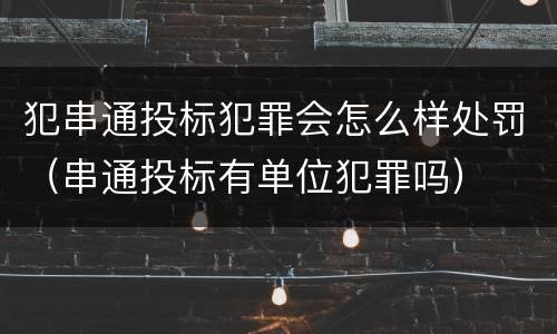 犯串通投标犯罪会怎么样处罚（串通投标有单位犯罪吗）