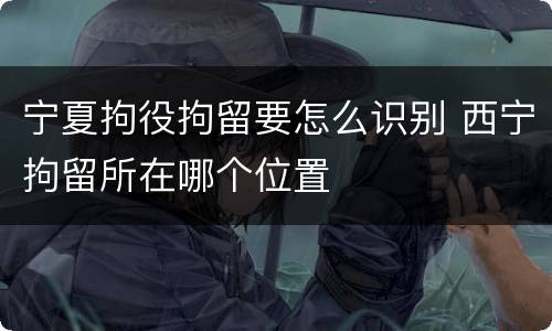 宁夏拘役拘留要怎么识别 西宁拘留所在哪个位置