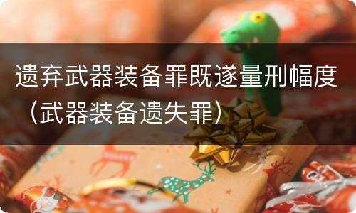 遗弃武器装备罪既遂量刑幅度（武器装备遗失罪）