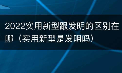 2022实用新型跟发明的区别在哪（实用新型是发明吗）