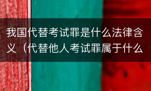 我国代替考试罪是什么法律含义（代替他人考试罪属于什么类犯罪）