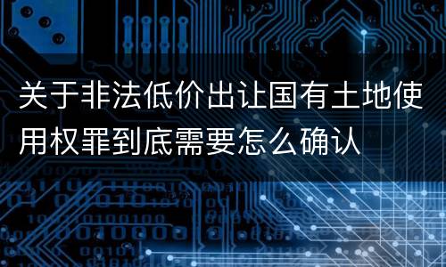 关于非法低价出让国有土地使用权罪到底需要怎么确认