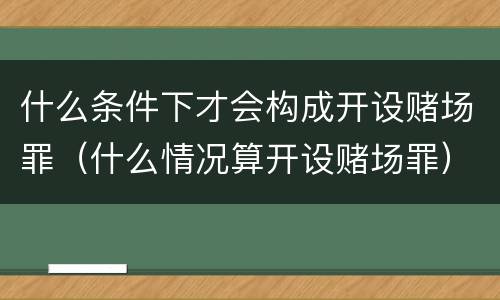 什么条件下才会构成开设赌场罪（什么情况算开设赌场罪）