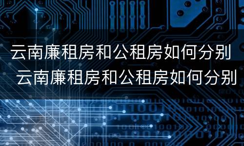 云南廉租房和公租房如何分别 云南廉租房和公租房如何分别出租