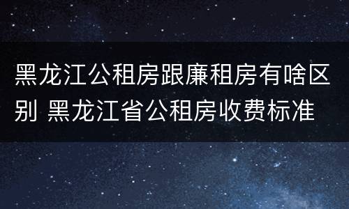 黑龙江公租房跟廉租房有啥区别 黑龙江省公租房收费标准