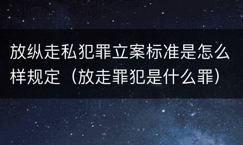 放纵走私犯罪立案标准是怎么样规定（放走罪犯是什么罪）