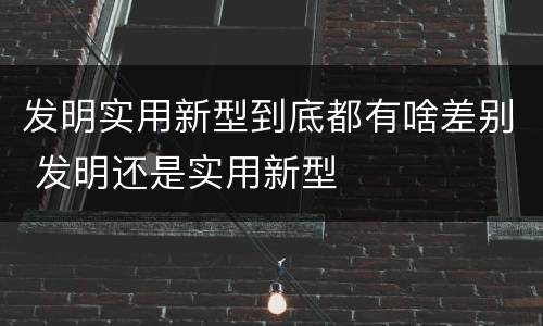 发明实用新型到底都有啥差别 发明还是实用新型