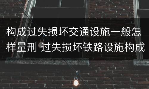 构成过失损坏交通设施一般怎样量刑 过失损坏铁路设施构成违法吗