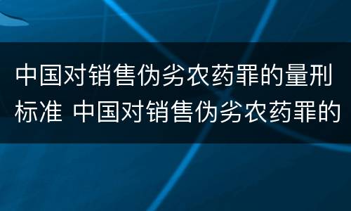 中国对销售伪劣农药罪的量刑标准 中国对销售伪劣农药罪的量刑标准是