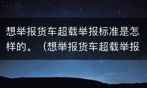 想举报货车超载举报标准是怎样的。（想举报货车超载举报标准是怎样的呢）