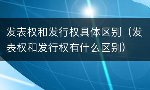 发表权和发行权具体区别（发表权和发行权有什么区别）