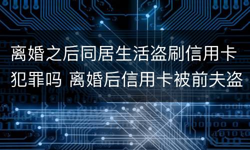 离婚之后同居生活盗刷信用卡犯罪吗 离婚后信用卡被前夫盗刷
