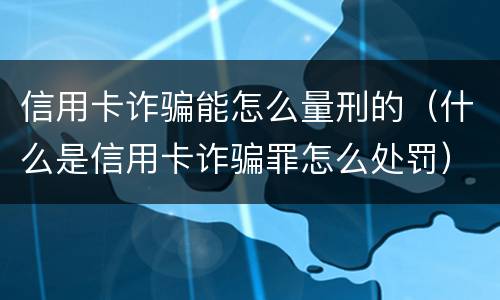 信用卡诈骗能怎么量刑的（什么是信用卡诈骗罪怎么处罚）