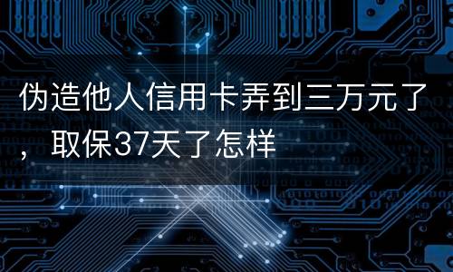 伪造他人信用卡弄到三万元了，取保37天了怎样
