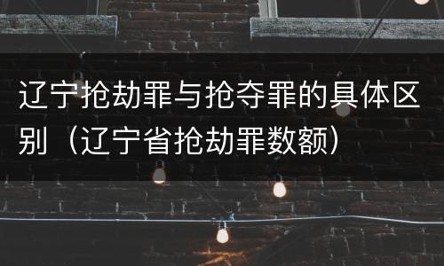 辽宁抢劫罪与抢夺罪的具体区别（辽宁省抢劫罪数额）