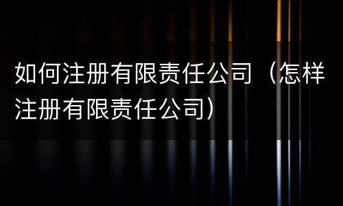 如何注册有限责任公司（怎样注册有限责任公司）