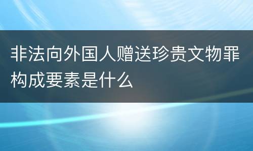 非法向外国人赠送珍贵文物罪构成要素是什么