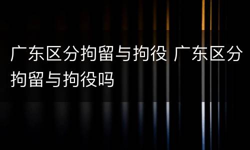 广东区分拘留与拘役 广东区分拘留与拘役吗