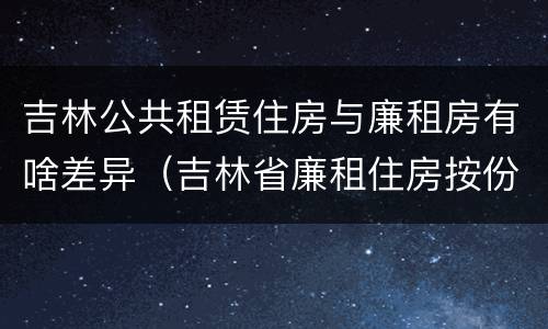 吉林公共租赁住房与廉租房有啥差异（吉林省廉租住房按份共有产权实施管理办法）