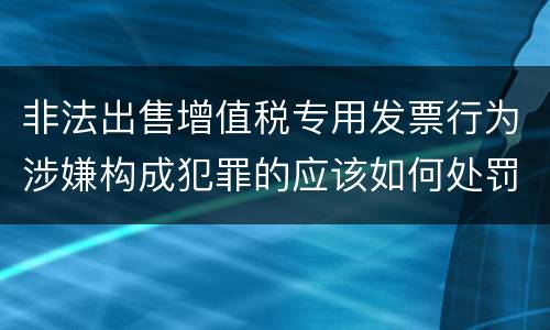 非法出售增值税专用发票行为涉嫌构成犯罪的应该如何处罚