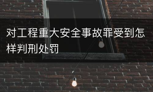 对工程重大安全事故罪受到怎样判刑处罚