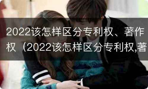 2022该怎样区分专利权、著作权（2022该怎样区分专利权,著作权是否合法）