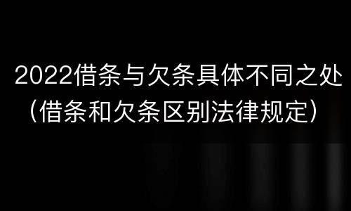 2022借条与欠条具体不同之处（借条和欠条区别法律规定）
