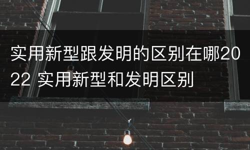 实用新型跟发明的区别在哪2022 实用新型和发明区别