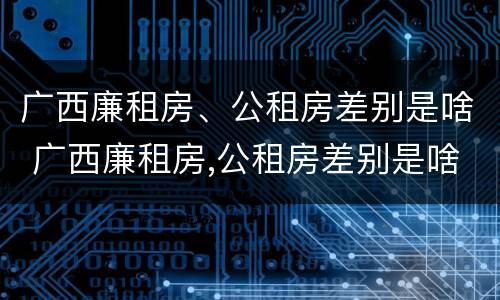 广西廉租房、公租房差别是啥 广西廉租房,公租房差别是啥呀