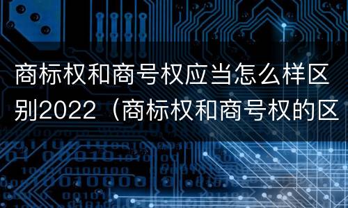 商标权和商号权应当怎么样区别2022（商标权和商号权的区别）