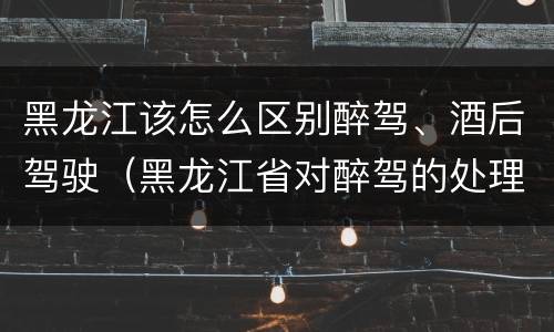 黑龙江该怎么区别醉驾、酒后驾驶（黑龙江省对醉驾的处理方法）