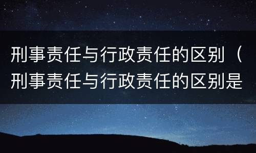 刑事责任与行政责任的区别（刑事责任与行政责任的区别是什么）