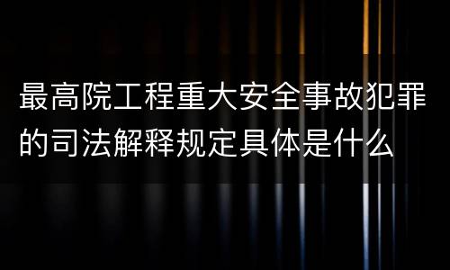 最高院工程重大安全事故犯罪的司法解释规定具体是什么