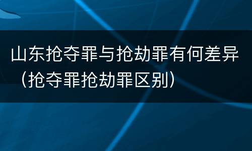 山东抢夺罪与抢劫罪有何差异（抢夺罪抢劫罪区别）