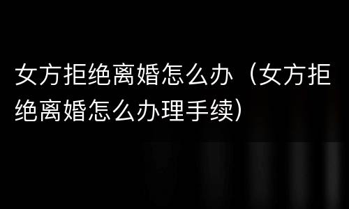 女方拒绝离婚怎么办（女方拒绝离婚怎么办理手续）