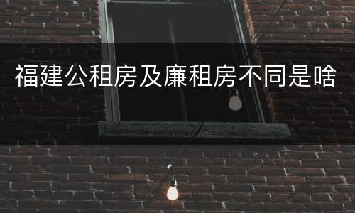 福建公租房及廉租房不同是啥
