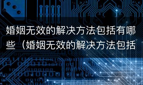 婚姻无效的解决方法包括有哪些（婚姻无效的解决方法包括有哪些呢）