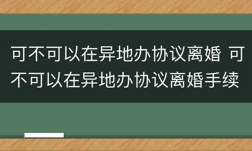 可不可以在异地办协议离婚 可不可以在异地办协议离婚手续