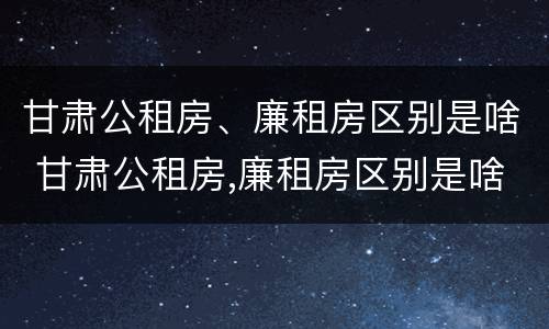 甘肃公租房、廉租房区别是啥 甘肃公租房,廉租房区别是啥呀