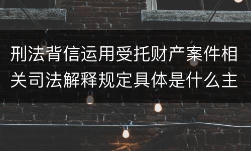 刑法背信运用受托财产案件相关司法解释规定具体是什么主要内容