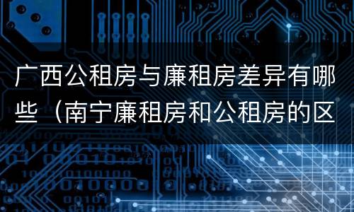 广西公租房与廉租房差异有哪些（南宁廉租房和公租房的区别）