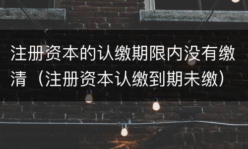 注册资本的认缴期限内没有缴清（注册资本认缴到期未缴）