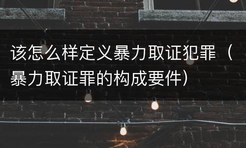 该怎么样定义暴力取证犯罪（暴力取证罪的构成要件）