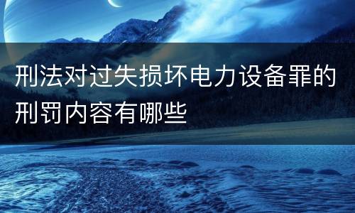 刑法对过失损坏电力设备罪的刑罚内容有哪些